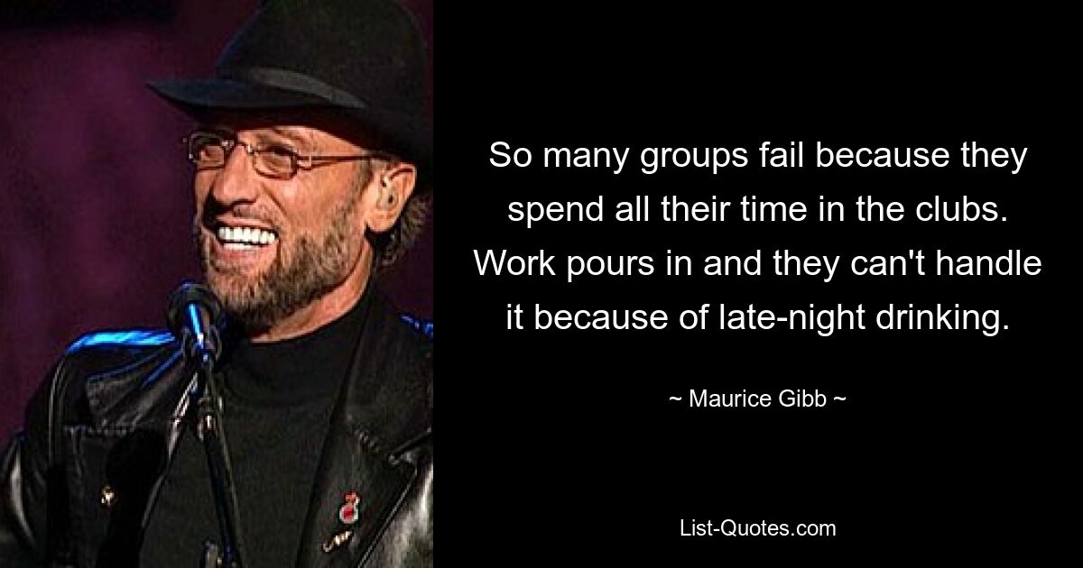 So many groups fail because they spend all their time in the clubs. Work pours in and they can't handle it because of late-night drinking. — © Maurice Gibb