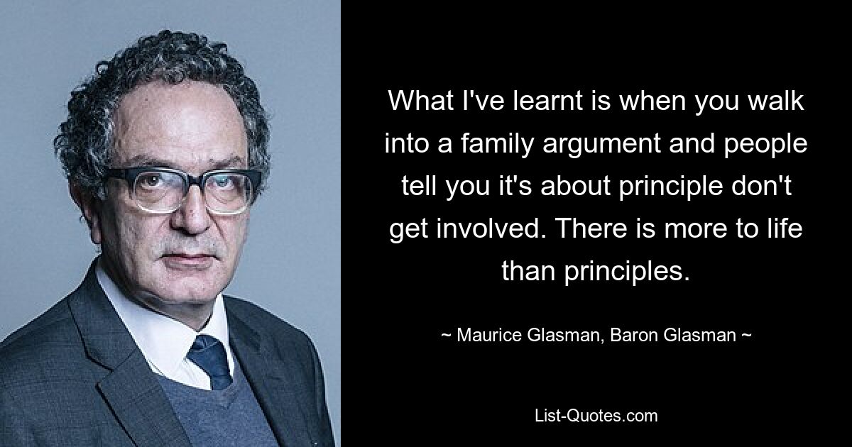 What I've learnt is when you walk into a family argument and people tell you it's about principle don't get involved. There is more to life than principles. — © Maurice Glasman, Baron Glasman