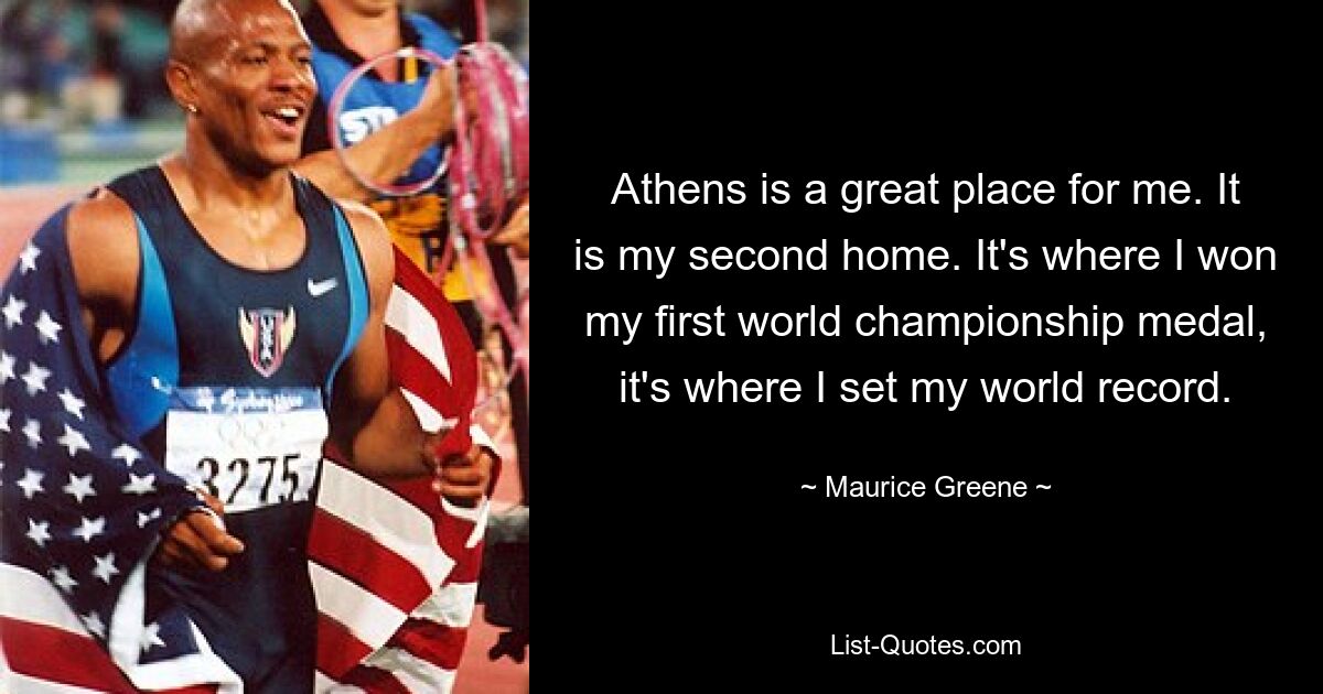 Athens is a great place for me. It is my second home. It's where I won my first world championship medal, it's where I set my world record. — © Maurice Greene