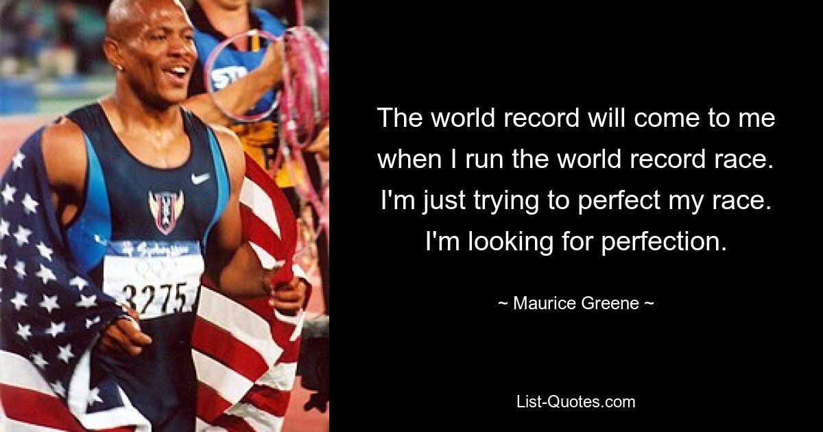 The world record will come to me when I run the world record race. I'm just trying to perfect my race. I'm looking for perfection. — © Maurice Greene