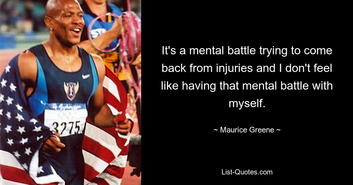 It's a mental battle trying to come back from injuries and I don't feel like having that mental battle with myself. — © Maurice Greene