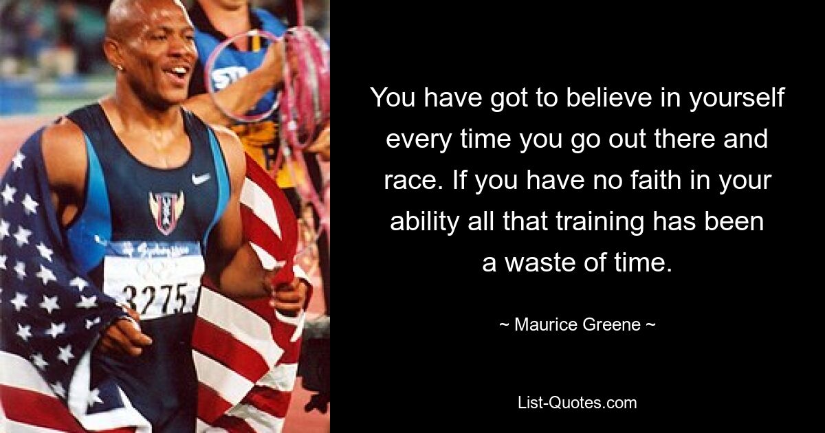 You have got to believe in yourself every time you go out there and race. If you have no faith in your ability all that training has been a waste of time. — © Maurice Greene