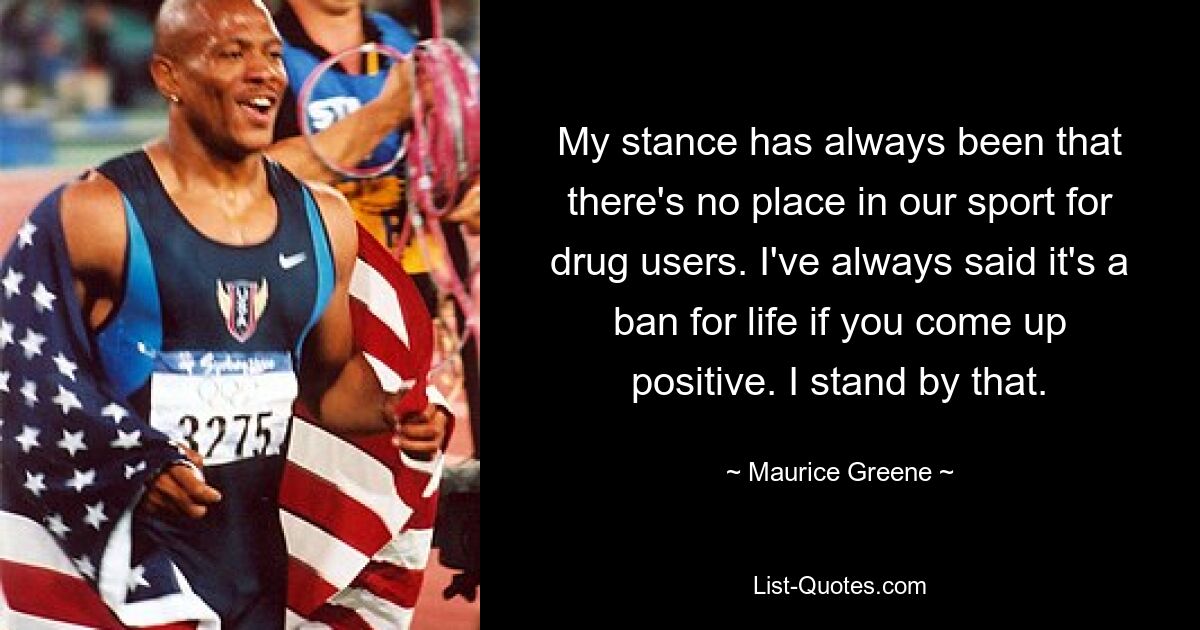 My stance has always been that there's no place in our sport for drug users. I've always said it's a ban for life if you come up positive. I stand by that. — © Maurice Greene