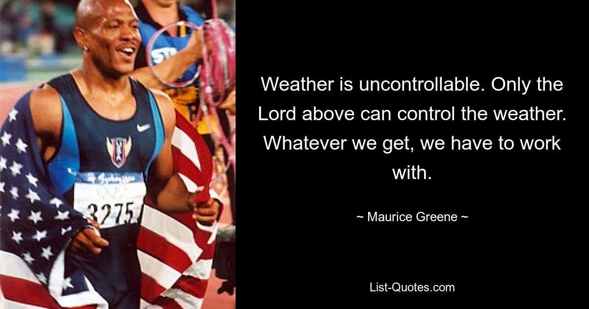 Weather is uncontrollable. Only the Lord above can control the weather. Whatever we get, we have to work with. — © Maurice Greene