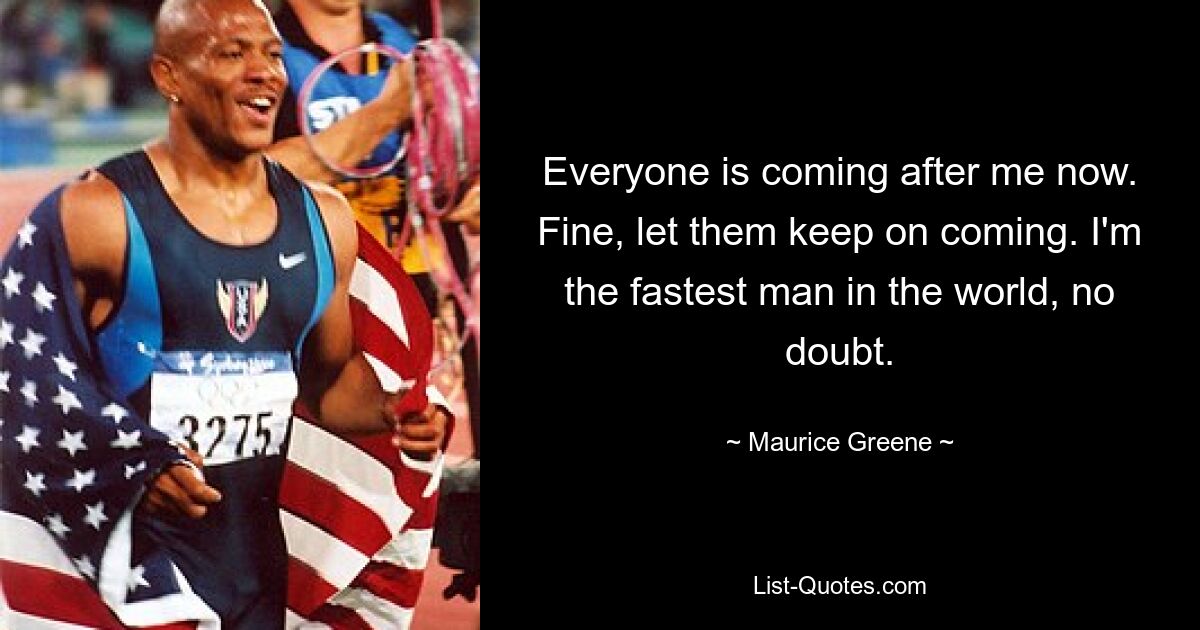 Everyone is coming after me now. Fine, let them keep on coming. I'm the fastest man in the world, no doubt. — © Maurice Greene