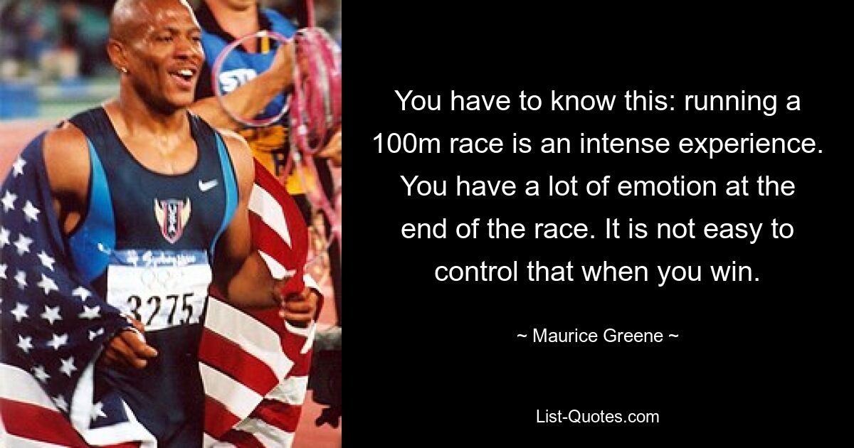 Вы должны это знать: забег на 100 метров – это напряженный опыт. В конце гонки у тебя много эмоций. Нелегко это контролировать, когда выигрываешь. — © Морис Грин 