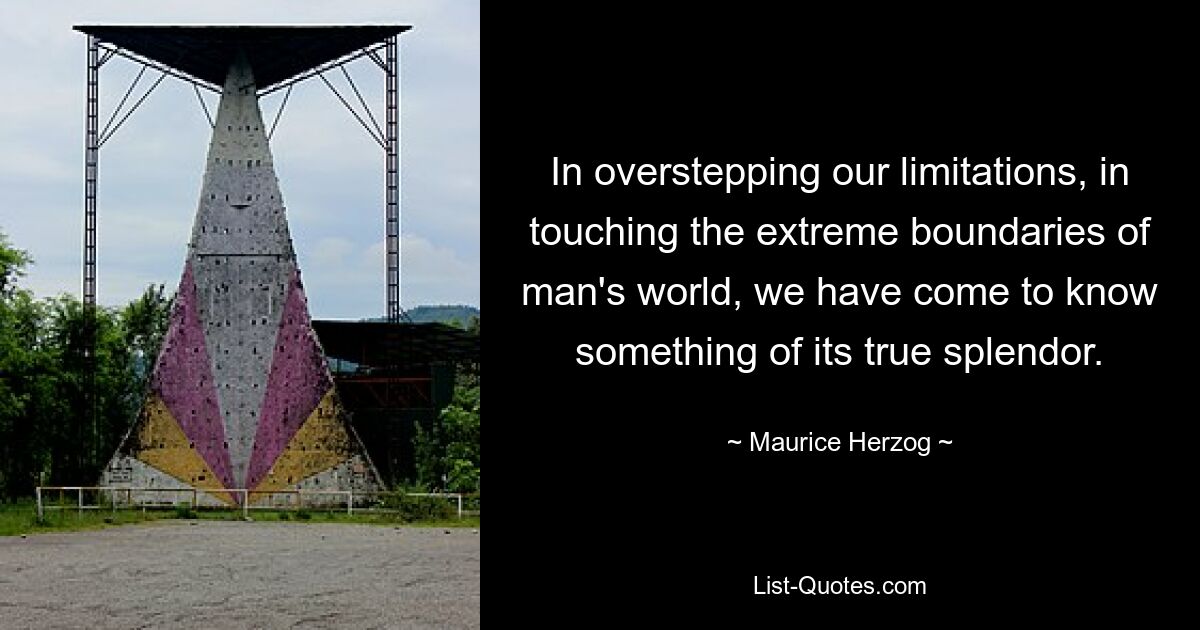 In overstepping our limitations, in touching the extreme boundaries of man's world, we have come to know something of its true splendor. — © Maurice Herzog