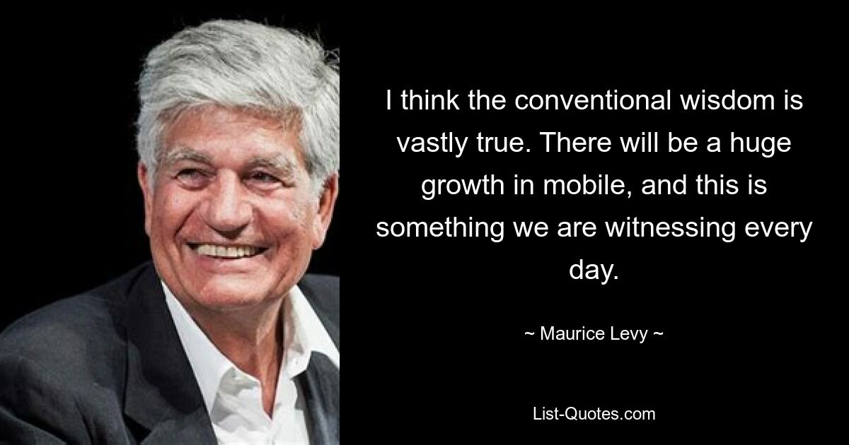 I think the conventional wisdom is vastly true. There will be a huge growth in mobile, and this is something we are witnessing every day. — © Maurice Levy