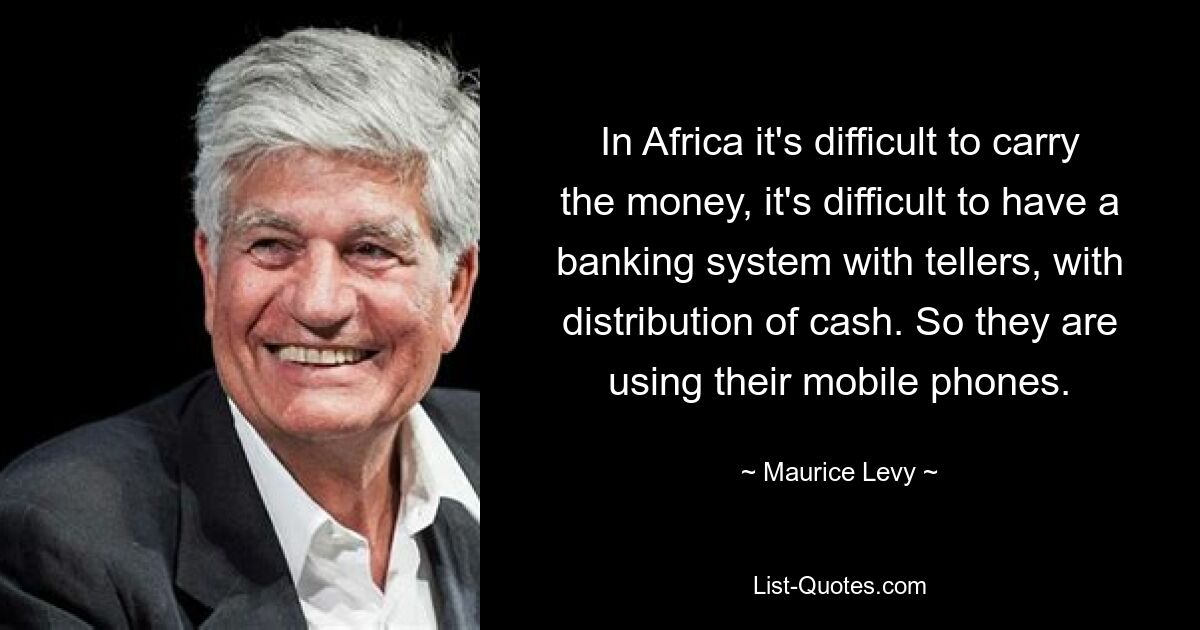 In Africa it's difficult to carry the money, it's difficult to have a banking system with tellers, with distribution of cash. So they are using their mobile phones. — © Maurice Levy