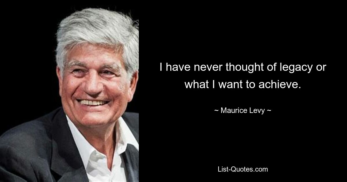 I have never thought of legacy or what I want to achieve. — © Maurice Levy