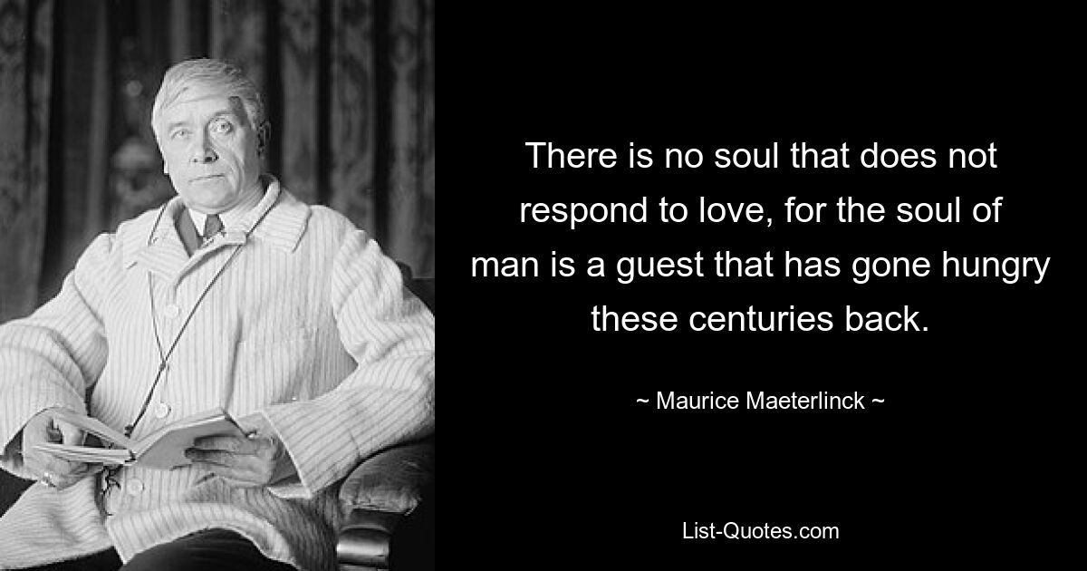 There is no soul that does not respond to love, for the soul of man is a guest that has gone hungry these centuries back. — © Maurice Maeterlinck