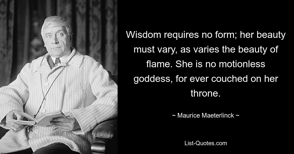 Wisdom requires no form; her beauty must vary, as varies the beauty of flame. She is no motionless goddess, for ever couched on her throne. — © Maurice Maeterlinck