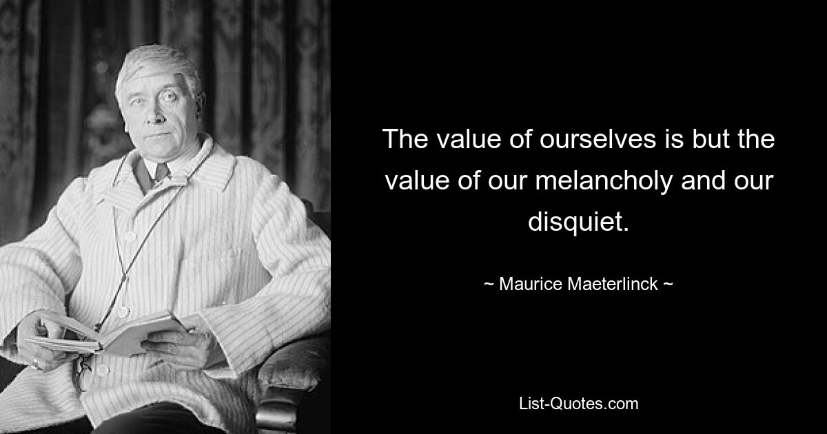 The value of ourselves is but the value of our melancholy and our disquiet. — © Maurice Maeterlinck