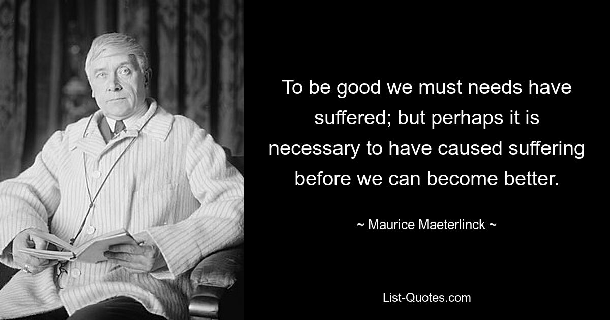 To be good we must needs have suffered; but perhaps it is necessary to have caused suffering before we can become better. — © Maurice Maeterlinck