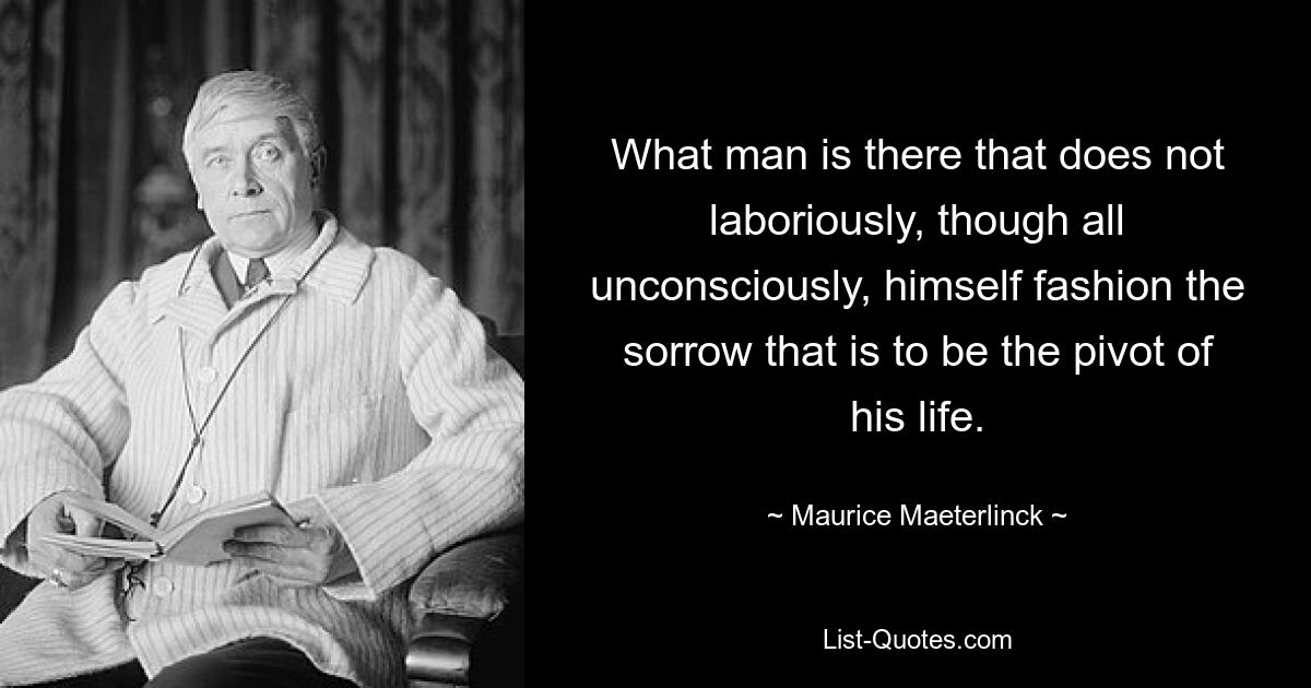 What man is there that does not laboriously, though all unconsciously, himself fashion the sorrow that is to be the pivot of his life. — © Maurice Maeterlinck