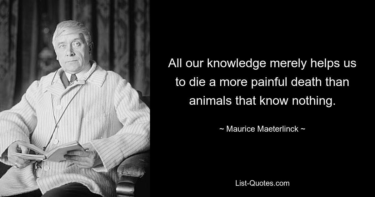 All our knowledge merely helps us to die a more painful death than animals that know nothing. — © Maurice Maeterlinck