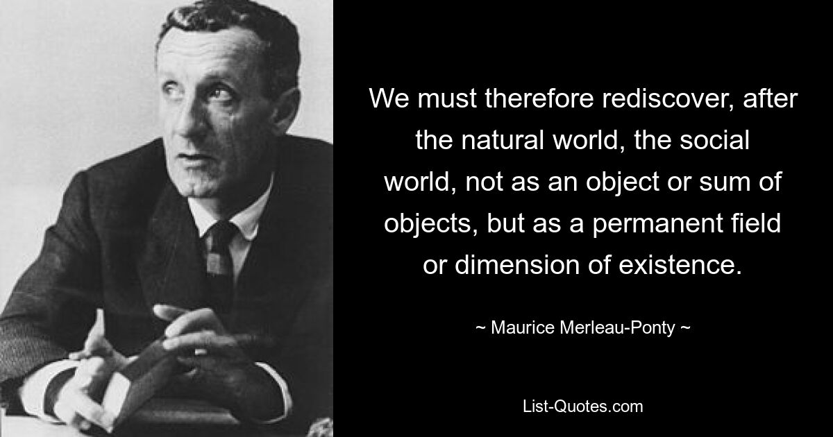 We must therefore rediscover, after the natural world, the social world, not as an object or sum of objects, but as a permanent field or dimension of existence. — © Maurice Merleau-Ponty