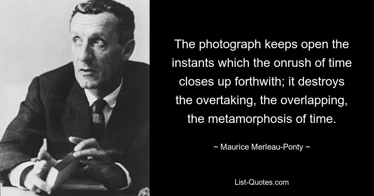 The photograph keeps open the instants which the onrush of time closes up forthwith; it destroys the overtaking, the overlapping, the metamorphosis of time. — © Maurice Merleau-Ponty