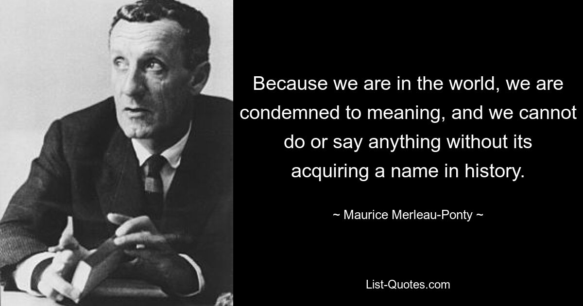 Because we are in the world, we are condemned to meaning, and we cannot do or say anything without its acquiring a name in history. — © Maurice Merleau-Ponty