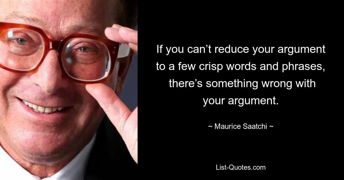 If you can’t reduce your argument to a few crisp words and phrases,
 there’s something wrong with your argument. — © Maurice Saatchi