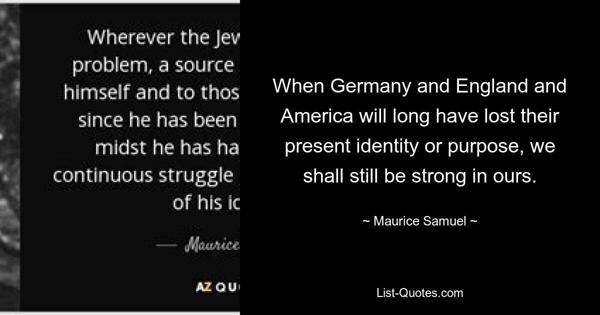 When Germany and England and America will long have lost their present identity or purpose, we shall still be strong in ours. — © Maurice Samuel