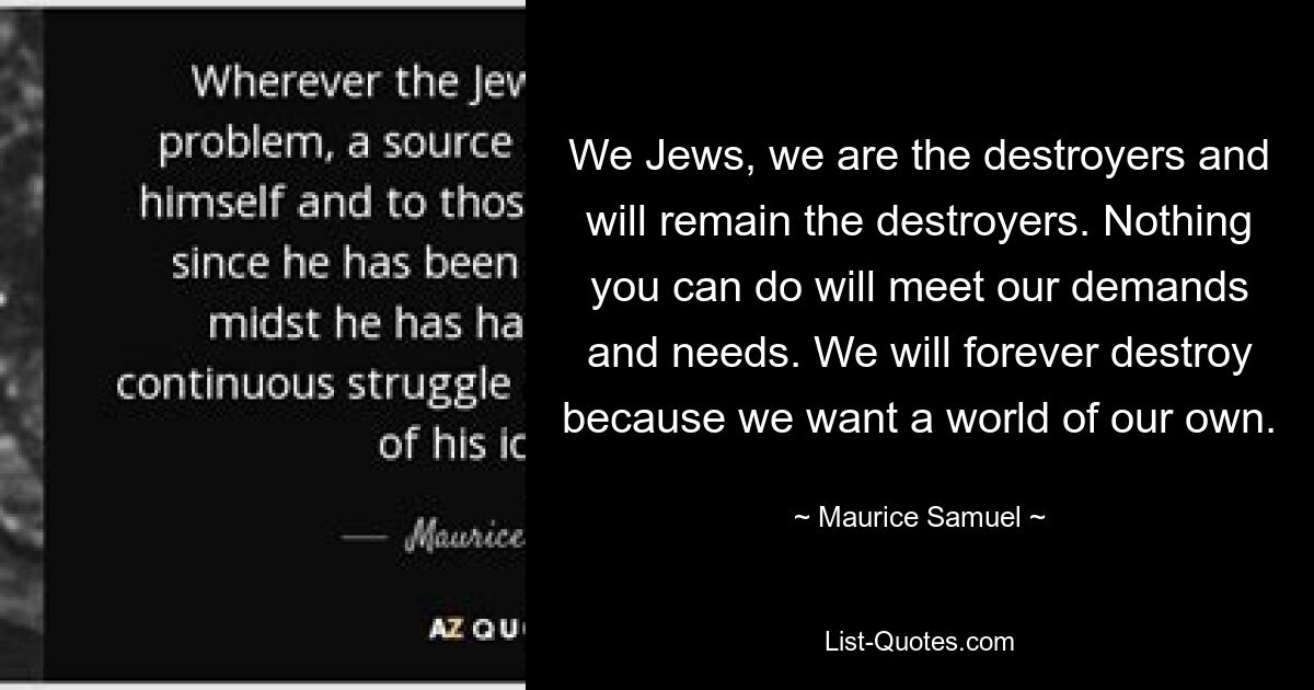 We Jews, we are the destroyers and will remain the destroyers. Nothing you can do will meet our demands and needs. We will forever destroy because we want a world of our own. — © Maurice Samuel