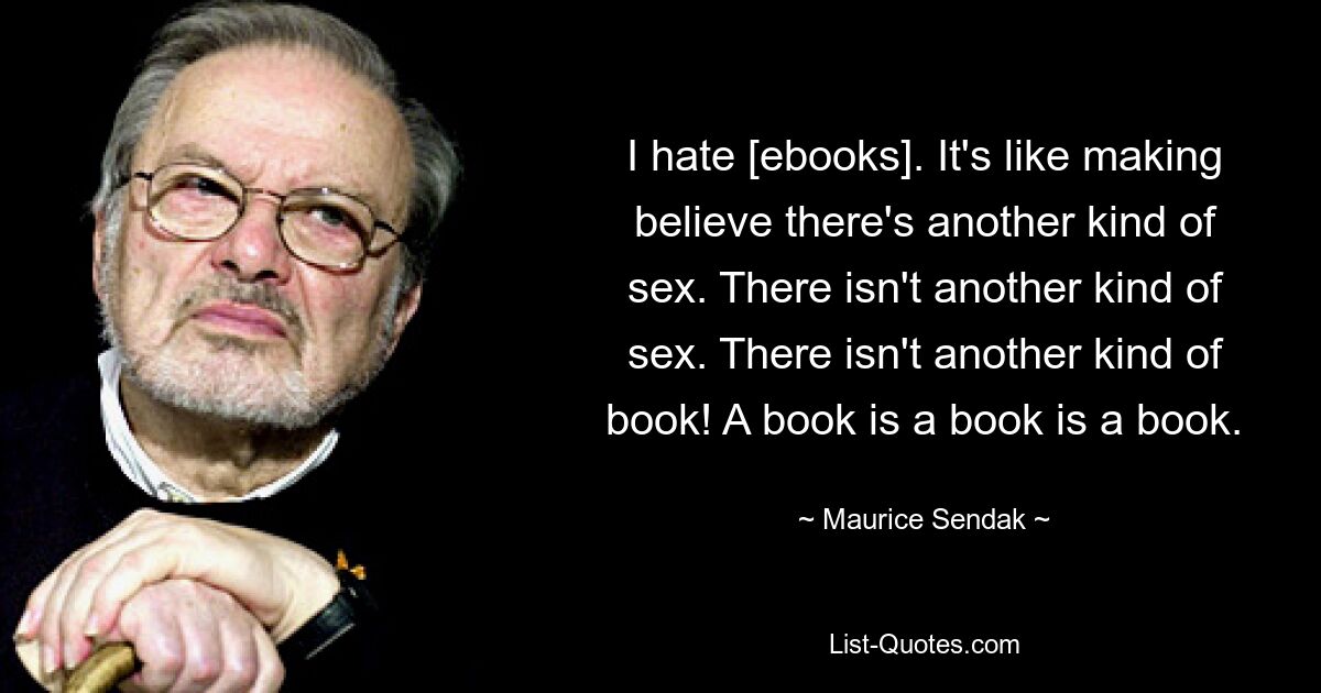 I hate [ebooks]. It's like making believe there's another kind of sex. There isn't another kind of sex. There isn't another kind of book! A book is a book is a book. — © Maurice Sendak