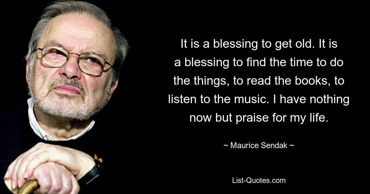 It is a blessing to get old. It is a blessing to find the time to do the things, to read the books, to listen to the music. I have nothing now but praise for my life. — © Maurice Sendak
