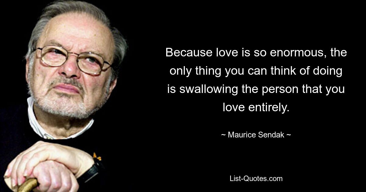 Because love is so enormous, the only thing you can think of doing is swallowing the person that you love entirely. — © Maurice Sendak