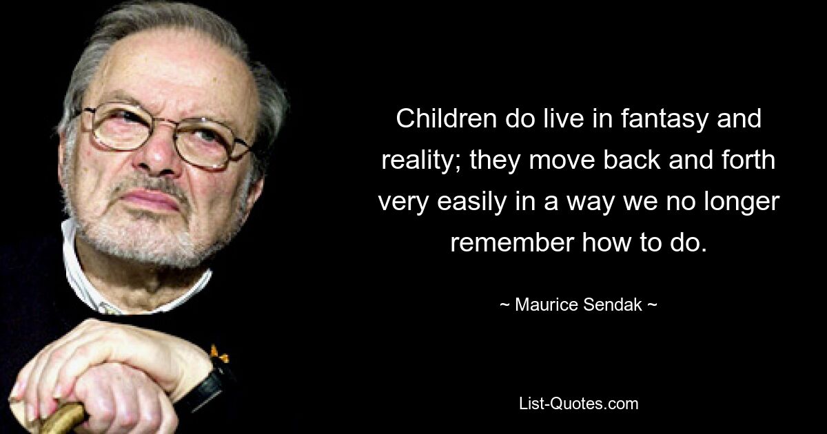 Children do live in fantasy and reality; they move back and forth very easily in a way we no longer remember how to do. — © Maurice Sendak