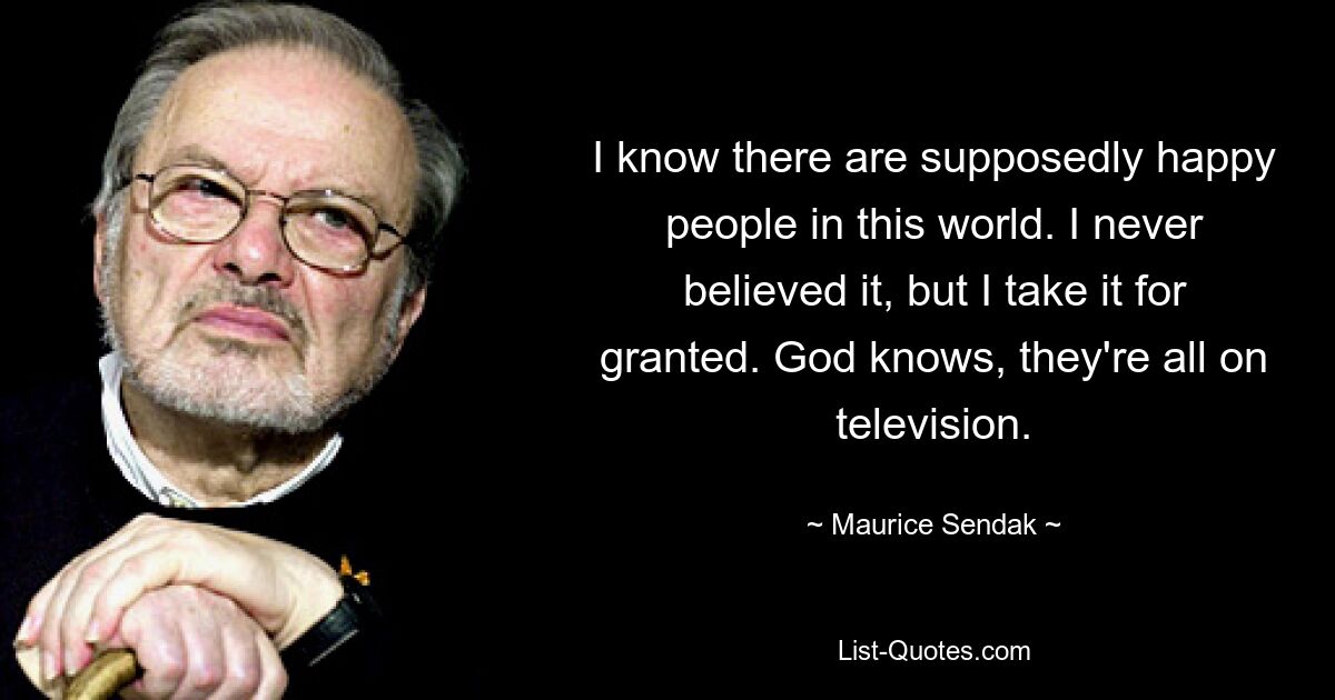 I know there are supposedly happy people in this world. I never believed it, but I take it for granted. God knows, they're all on television. — © Maurice Sendak