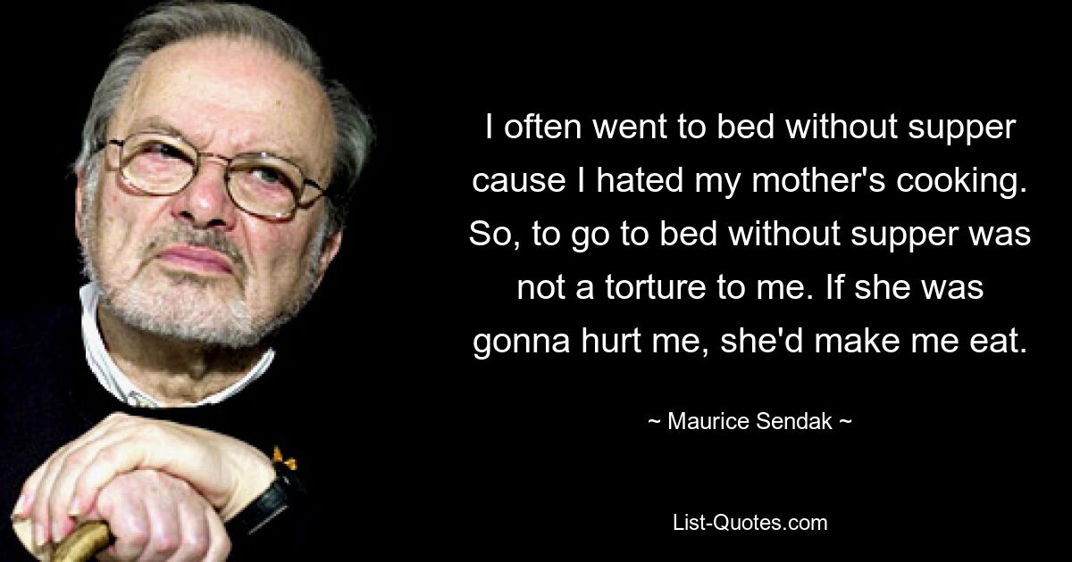 I often went to bed without supper cause I hated my mother's cooking. So, to go to bed without supper was not a torture to me. If she was gonna hurt me, she'd make me eat. — © Maurice Sendak