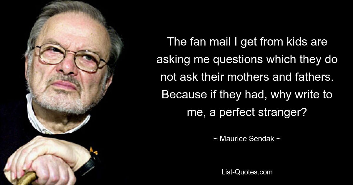 The fan mail I get from kids are asking me questions which they do not ask their mothers and fathers. Because if they had, why write to me, a perfect stranger? — © Maurice Sendak