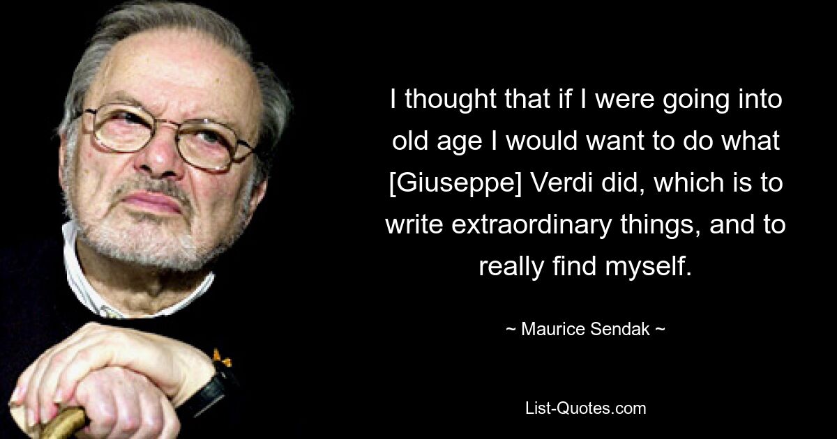 I thought that if I were going into old age I would want to do what [Giuseppe] Verdi did, which is to write extraordinary things, and to really find myself. — © Maurice Sendak