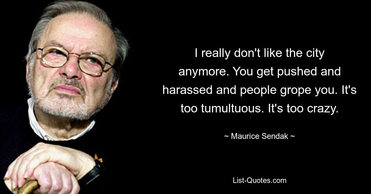 I really don't like the city anymore. You get pushed and harassed and people grope you. It's too tumultuous. It's too crazy. — © Maurice Sendak