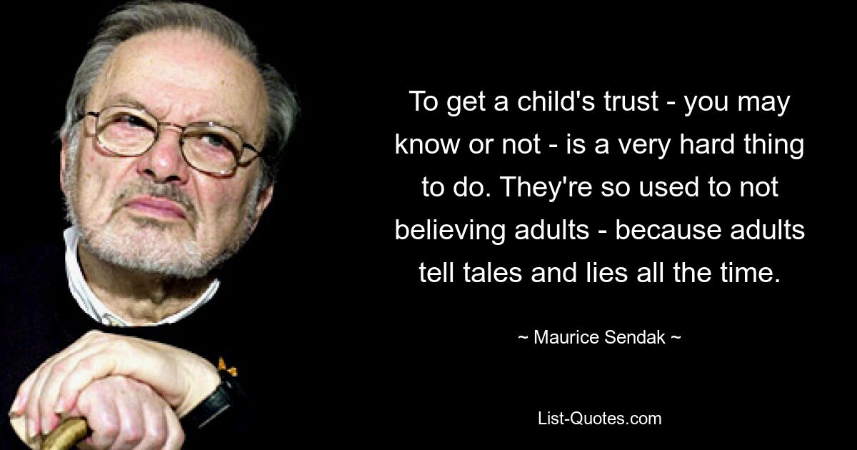 To get a child's trust - you may know or not - is a very hard thing to do. They're so used to not believing adults - because adults tell tales and lies all the time. — © Maurice Sendak