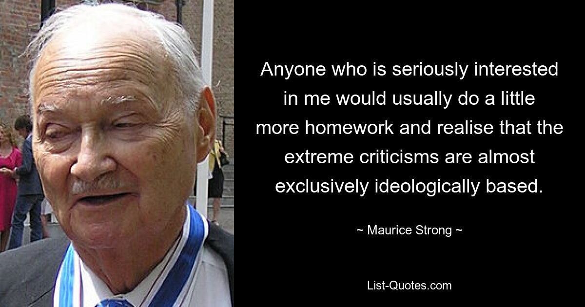 Anyone who is seriously interested in me would usually do a little more homework and realise that the extreme criticisms are almost exclusively ideologically based. — © Maurice Strong