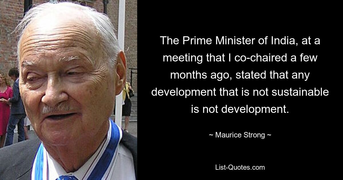 The Prime Minister of India, at a meeting that I co-chaired a few months ago, stated that any development that is not sustainable is not development. — © Maurice Strong