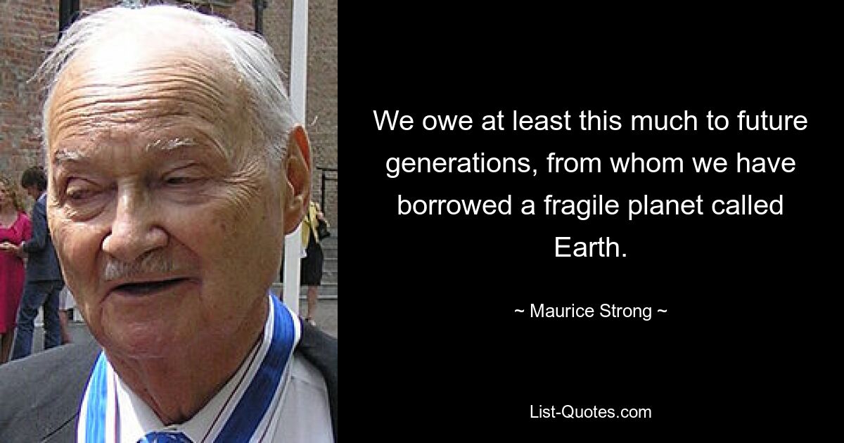 We owe at least this much to future generations, from whom we have borrowed a fragile planet called Earth. — © Maurice Strong