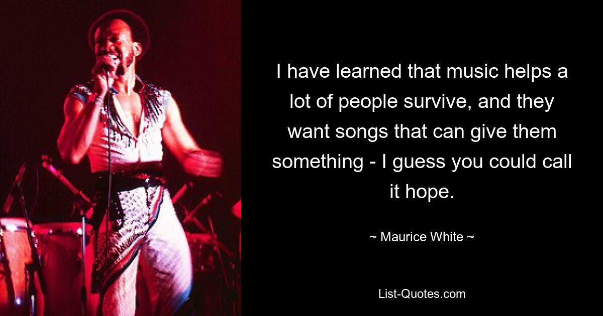 I have learned that music helps a lot of people survive, and they want songs that can give them something - I guess you could call it hope. — © Maurice White