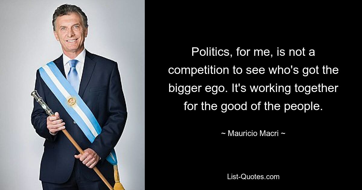 Politics, for me, is not a competition to see who's got the bigger ego. It's working together for the good of the people. — © Mauricio Macri