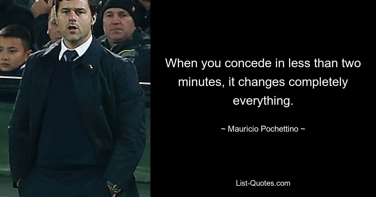 When you concede in less than two minutes, it changes completely everything. — © Mauricio Pochettino