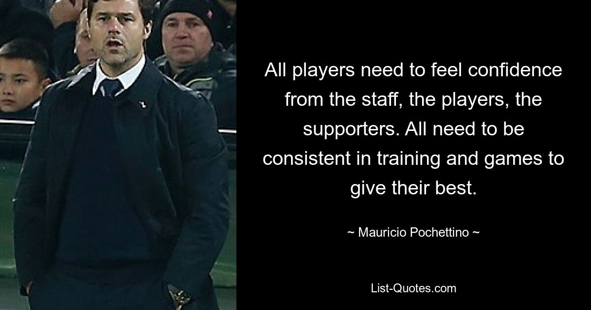 All players need to feel confidence from the staff, the players, the supporters. All need to be consistent in training and games to give their best. — © Mauricio Pochettino