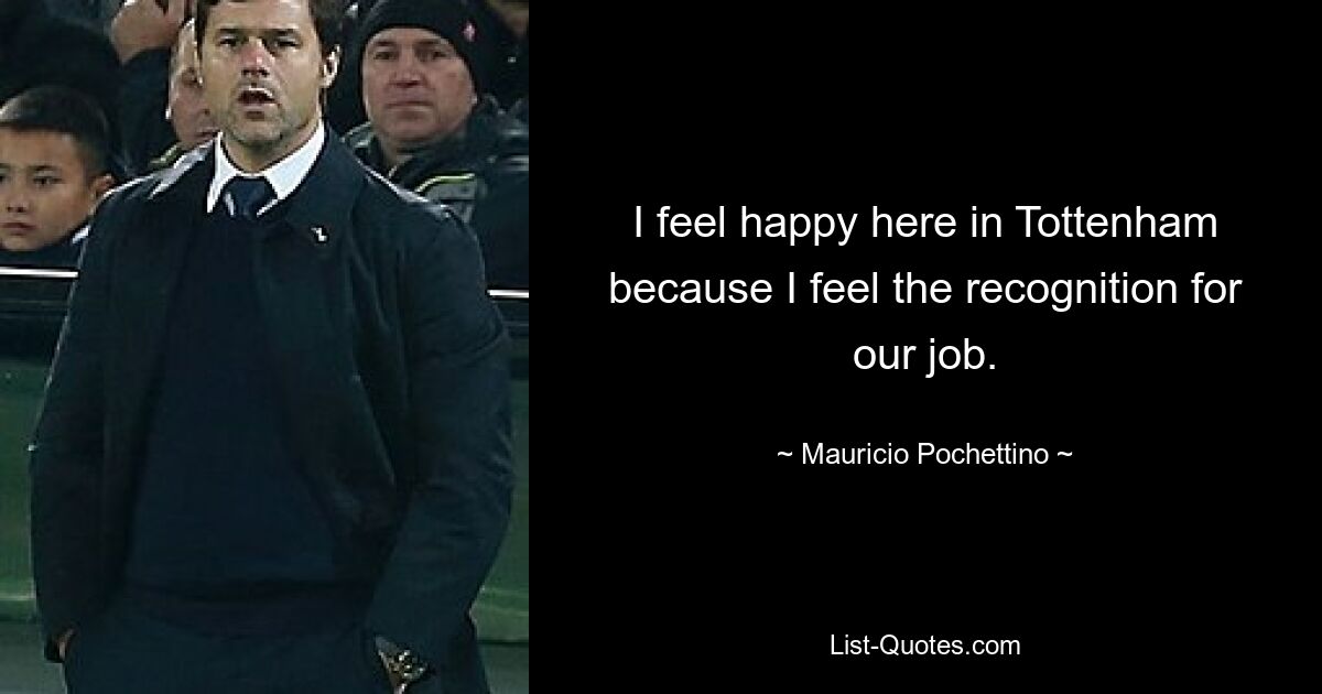 I feel happy here in Tottenham because I feel the recognition for our job. — © Mauricio Pochettino