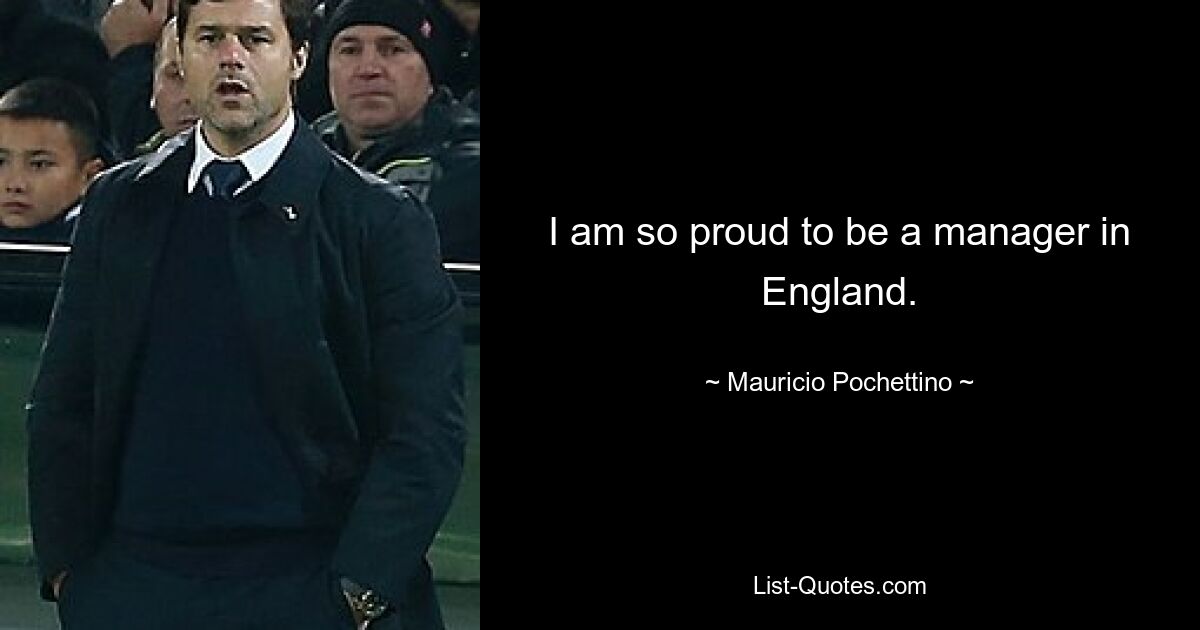 I am so proud to be a manager in England. — © Mauricio Pochettino