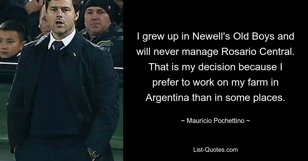 I grew up in Newell's Old Boys and will never manage Rosario Central. That is my decision because I prefer to work on my farm in Argentina than in some places. — © Mauricio Pochettino