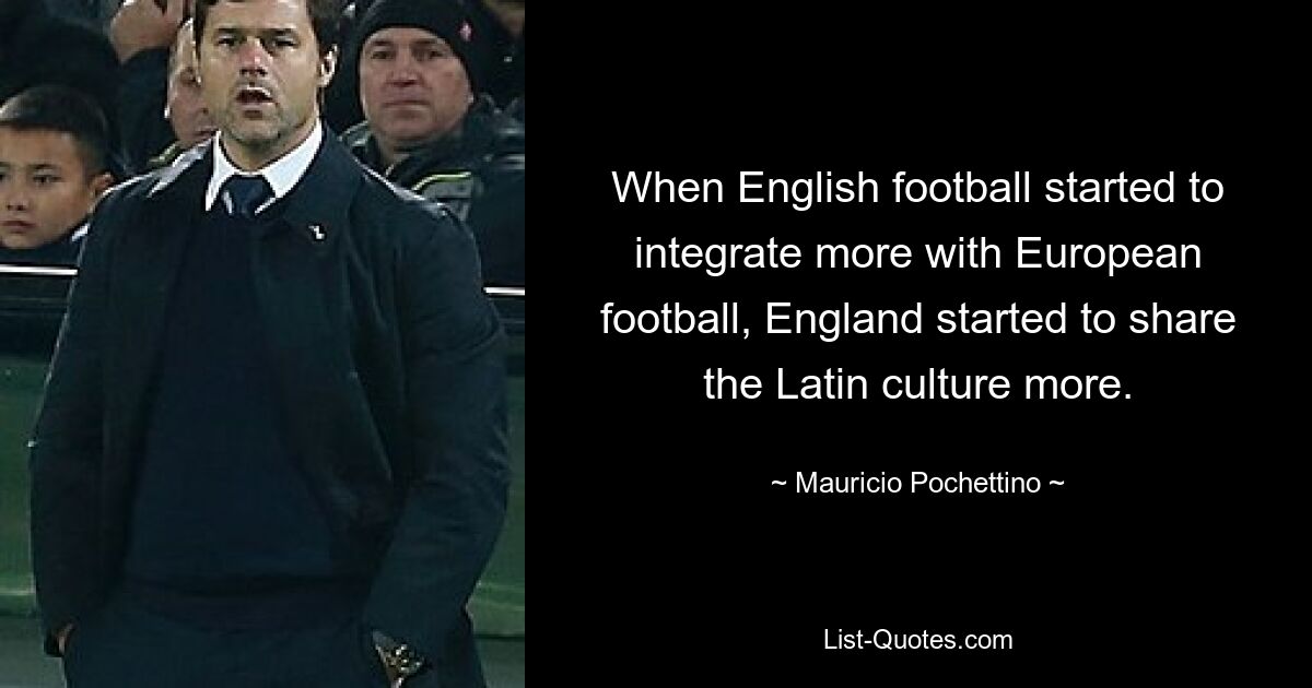 When English football started to integrate more with European football, England started to share the Latin culture more. — © Mauricio Pochettino