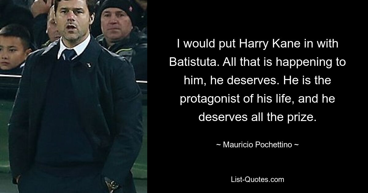 I would put Harry Kane in with Batistuta. All that is happening to him, he deserves. He is the protagonist of his life, and he deserves all the prize. — © Mauricio Pochettino