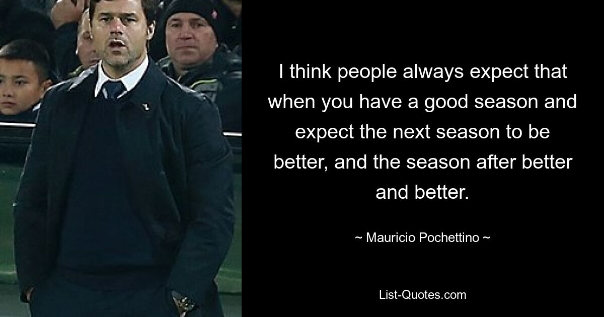 Ich denke, die Leute erwarten das immer, wenn man eine gute Saison hat und erwarten, dass die nächste Saison besser und die Saison danach immer besser wird. — © Mauricio Pochettino 