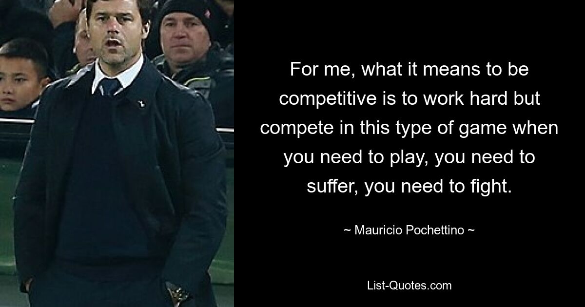 For me, what it means to be competitive is to work hard but compete in this type of game when you need to play, you need to suffer, you need to fight. — © Mauricio Pochettino